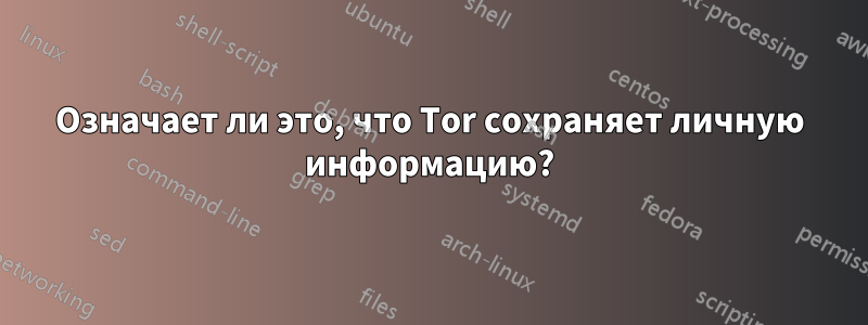 Означает ли это, что Tor сохраняет личную информацию?