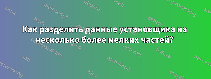 Как разделить данные установщика на несколько более мелких частей?