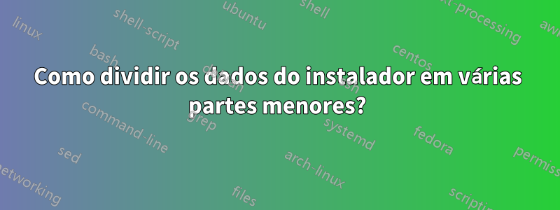 Como dividir os dados do instalador em várias partes menores?