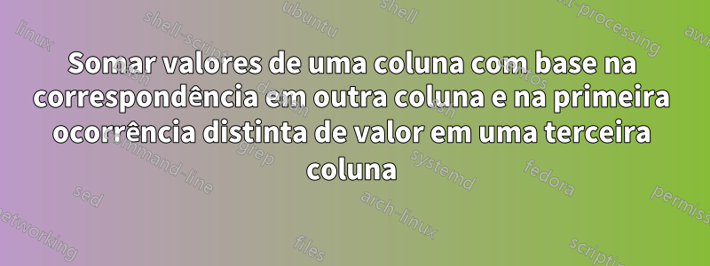 Somar valores de uma coluna com base na correspondência em outra coluna e na primeira ocorrência distinta de valor em uma terceira coluna