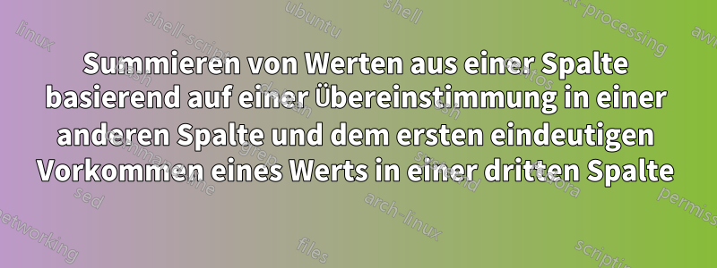 Summieren von Werten aus einer Spalte basierend auf einer Übereinstimmung in einer anderen Spalte und dem ersten eindeutigen Vorkommen eines Werts in einer dritten Spalte