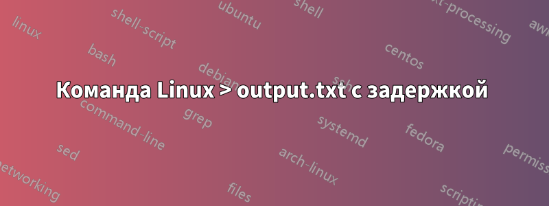 Команда Linux > output.txt с задержкой