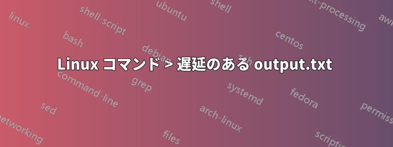 Linux コマンド > 遅延のある output.txt