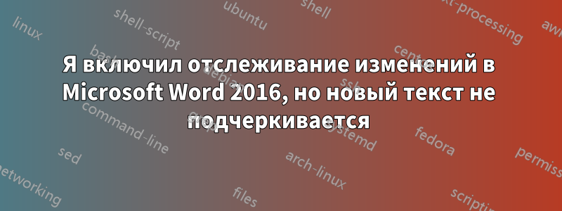 Я включил отслеживание изменений в Microsoft Word 2016, но новый текст не подчеркивается