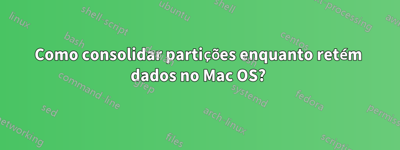 Como consolidar partições enquanto retém dados no Mac OS?