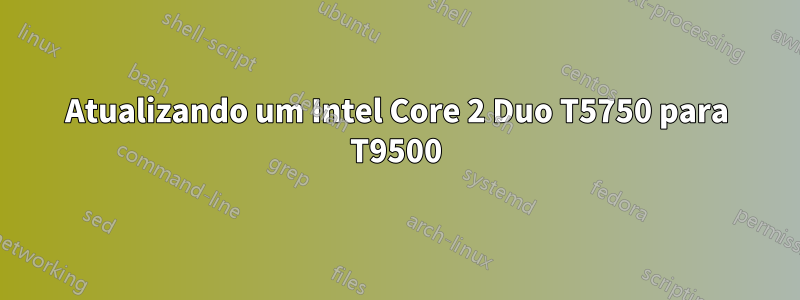 Atualizando um Intel Core 2 Duo T5750 para T9500