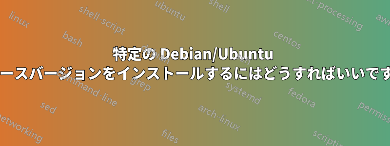 特定の Debian/Ubuntu リリースバージョンをインストールするにはどうすればいいですか?