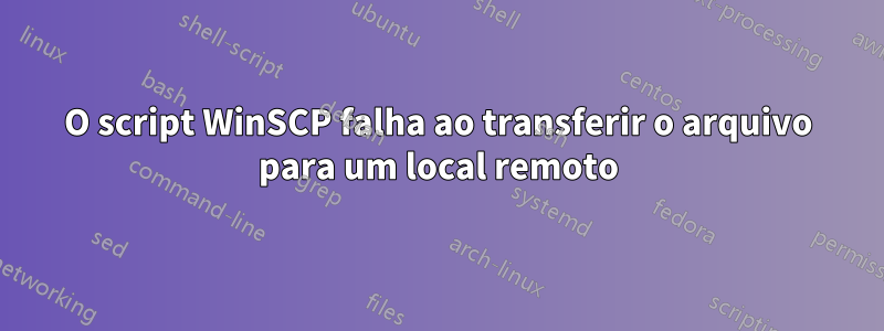 O script WinSCP falha ao transferir o arquivo para um local remoto