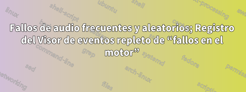 Fallos de audio frecuentes y aleatorios; Registro del Visor de eventos repleto de “fallos en el motor”