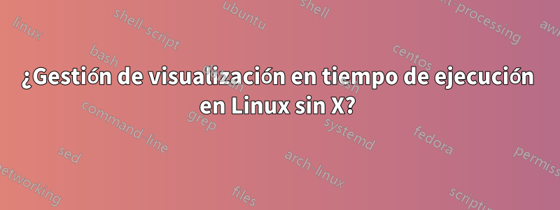 ¿Gestión de visualización en tiempo de ejecución en Linux sin X?