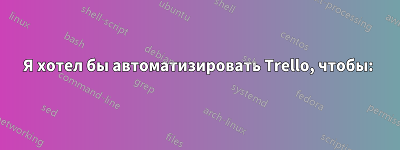 Я хотел бы автоматизировать Trello, чтобы: