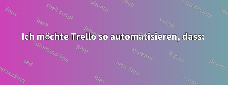 Ich möchte Trello so automatisieren, dass: