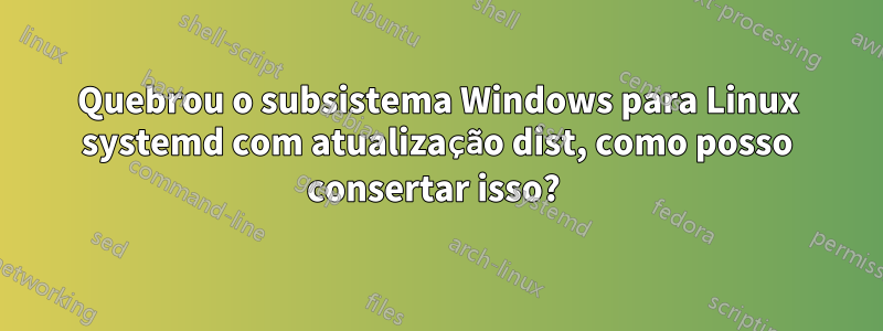 Quebrou o subsistema Windows para Linux systemd com atualização dist, como posso consertar isso? 