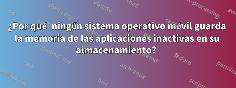 ¿Por qué ningún sistema operativo móvil guarda la memoria de las aplicaciones inactivas en su almacenamiento? 