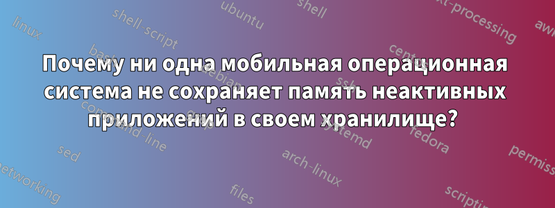 Почему ни одна мобильная операционная система не сохраняет память неактивных приложений в своем хранилище? 