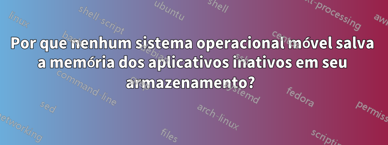 Por que nenhum sistema operacional móvel salva a memória dos aplicativos inativos em seu armazenamento? 