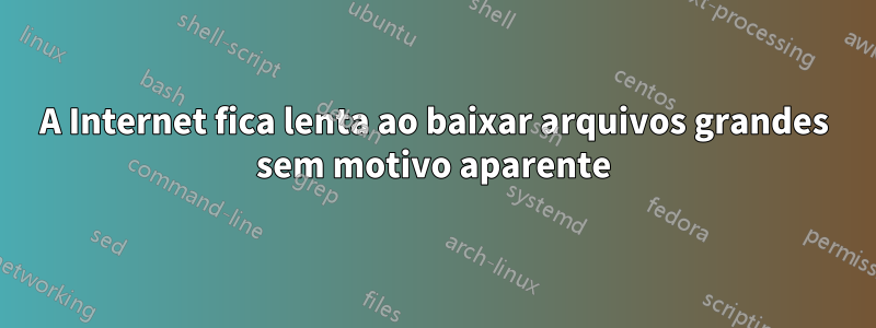 A Internet fica lenta ao baixar arquivos grandes sem motivo aparente