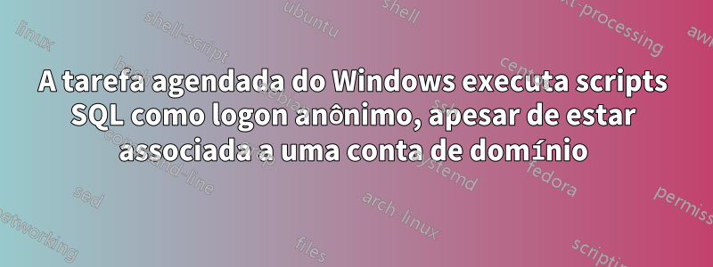 A tarefa agendada do Windows executa scripts SQL como logon anônimo, apesar de estar associada a uma conta de domínio