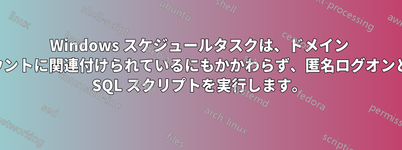 Windows スケジュールタスクは、ドメイン アカウントに関連付けられているにもかかわらず、匿名ログオンとして SQL スクリプトを実行します。