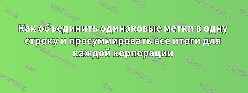 Как объединить одинаковые метки в одну строку и просуммировать все итоги для каждой корпорации