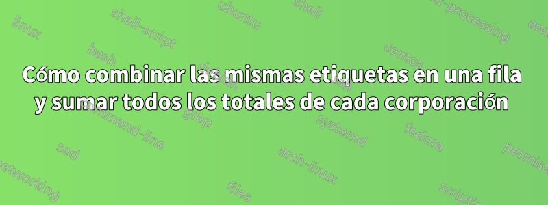 Cómo combinar las mismas etiquetas en una fila y sumar todos los totales de cada corporación
