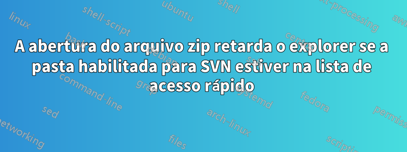 A abertura do arquivo zip retarda o explorer se a pasta habilitada para SVN estiver na lista de acesso rápido