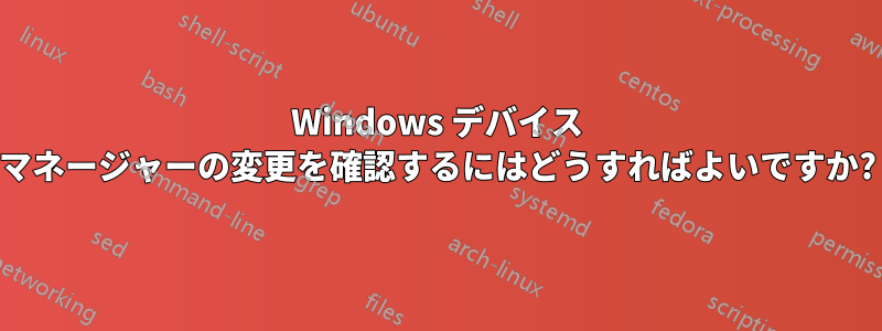 Windows デバイス マネージャーの変更を確認するにはどうすればよいですか?