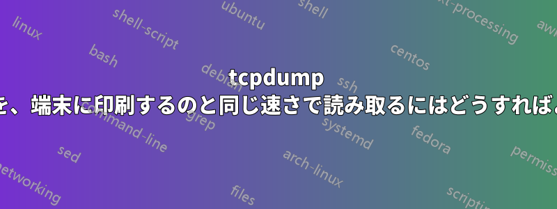 tcpdump からの出力を、端末に印刷するのと同じ速さで読み取るにはどうすればよいですか?