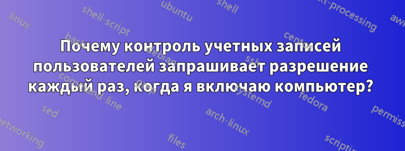 Почему контроль учетных записей пользователей запрашивает разрешение каждый раз, когда я включаю компьютер?