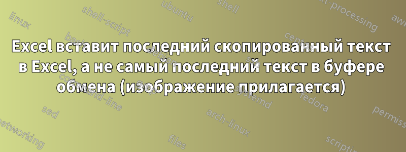 Excel вставит последний скопированный текст в Excel, а не самый последний текст в буфере обмена (изображение прилагается)