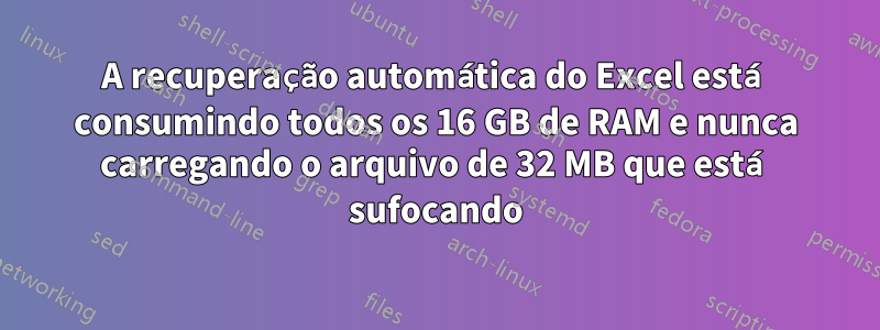 A recuperação automática do Excel está consumindo todos os 16 GB de RAM e nunca carregando o arquivo de 32 MB que está sufocando