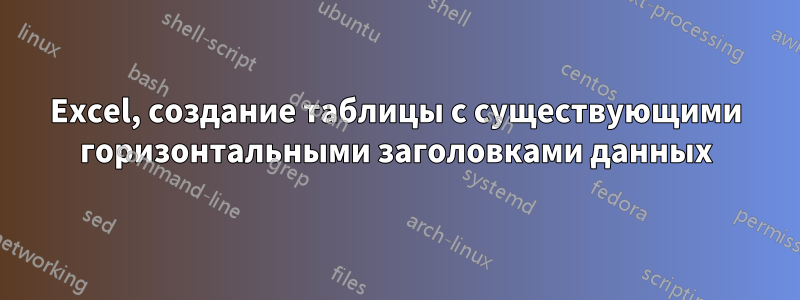 Excel, создание таблицы с существующими горизонтальными заголовками данных