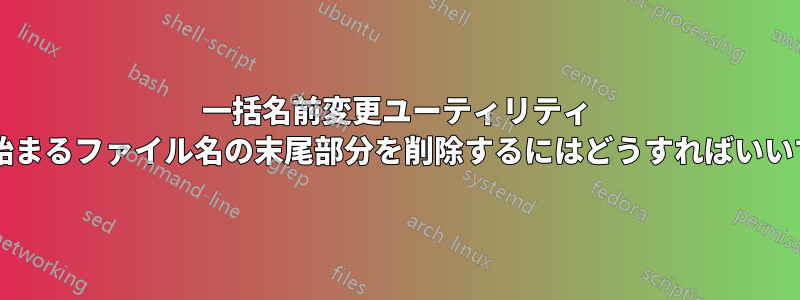 一括名前変更ユーティリティ 文字で始まるファイル名の末尾部分を削除するにはどうすればいいですか?