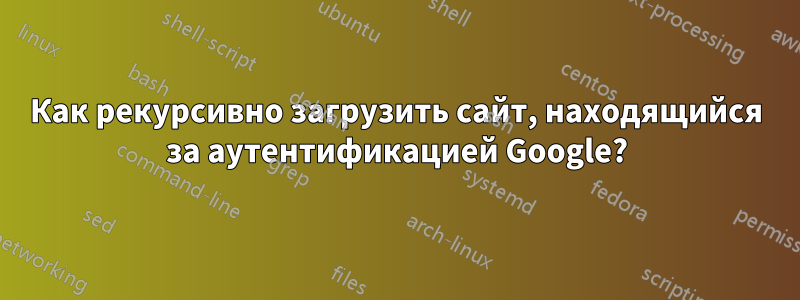 Как рекурсивно загрузить сайт, находящийся за аутентификацией Google?