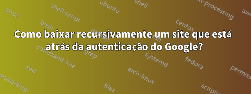 Como baixar recursivamente um site que está atrás da autenticação do Google?