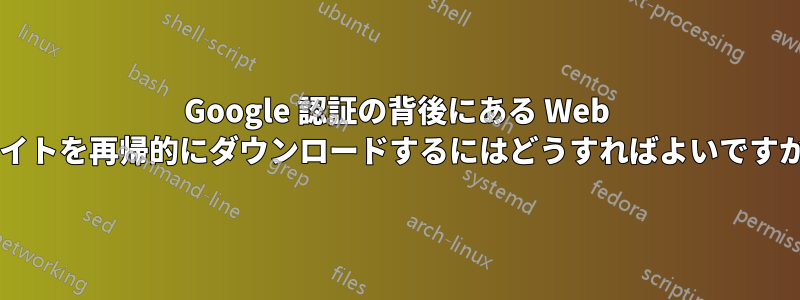 Google 認証の背後にある Web サイトを再帰的にダウンロードするにはどうすればよいですか?