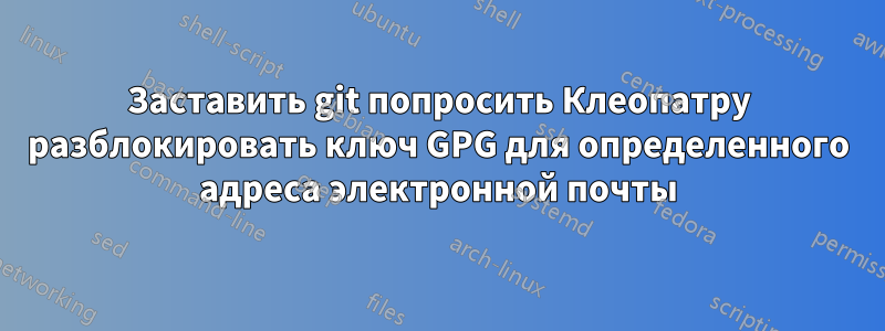 Заставить git попросить Клеопатру разблокировать ключ GPG для определенного адреса электронной почты