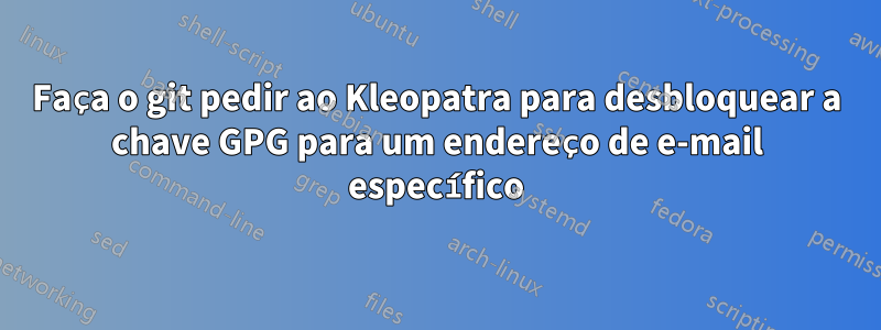 Faça o git pedir ao Kleopatra para desbloquear a chave GPG para um endereço de e-mail específico