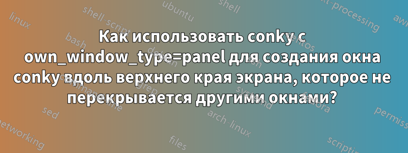 Как использовать conky с own_window_type=panel для создания окна conky вдоль верхнего края экрана, которое не перекрывается другими окнами?