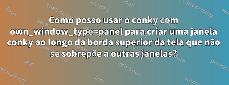 Como posso usar o conky com own_window_type=panel para criar uma janela conky ao longo da borda superior da tela que não se sobrepõe a outras janelas?