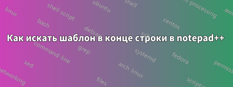 Как искать шаблон в конце строки в notepad++