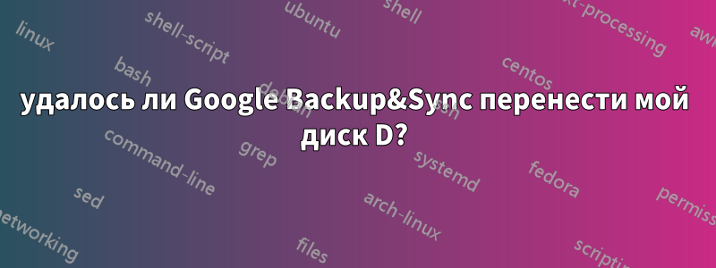 удалось ли Google Backup&Sync перенести мой диск D?