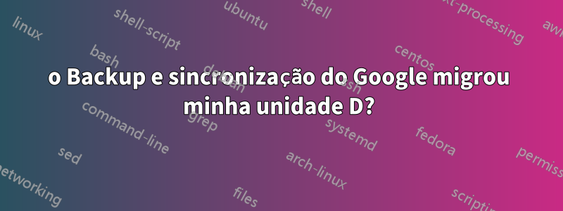 o Backup e sincronização do Google migrou minha unidade D?