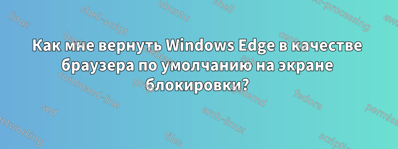 Как мне вернуть Windows Edge в качестве браузера по умолчанию на экране блокировки?