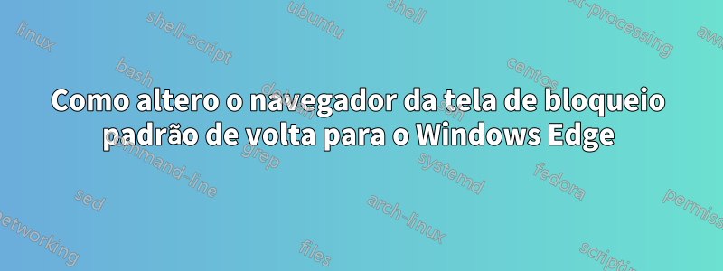 Como altero o navegador da tela de bloqueio padrão de volta para o Windows Edge