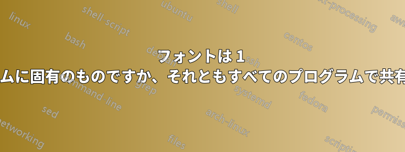 フォントは 1 つのプログラムに固有のものですか、それともすべてのプログラムで共有されますか?