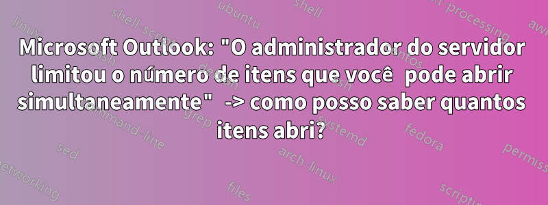 Microsoft Outlook: "O administrador do servidor limitou o número de itens que você pode abrir simultaneamente" -> como posso saber quantos itens abri?