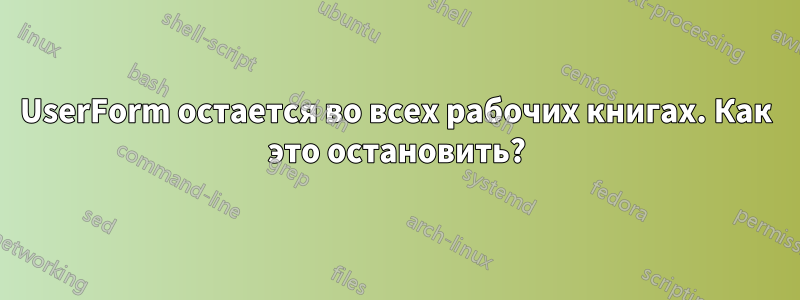 UserForm остается во всех рабочих книгах. Как это остановить?