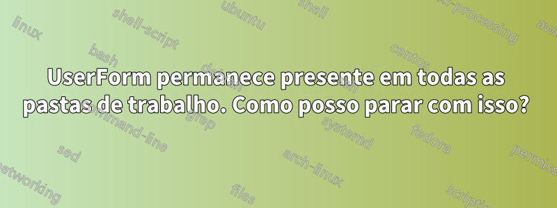 UserForm permanece presente em todas as pastas de trabalho. Como posso parar com isso?