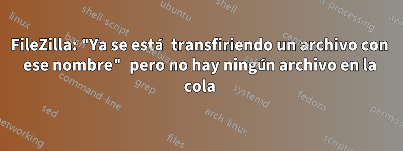 FileZilla: "Ya se está transfiriendo un archivo con ese nombre" pero no hay ningún archivo en la cola